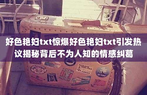 好色艳妇txt惊爆好色艳妇txt引发热议揭秘背后不为人知的情感纠葛