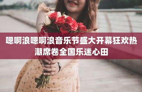 嗯啊浪嗯啊浪音乐节盛大开幕狂欢热潮席卷全国乐迷心田