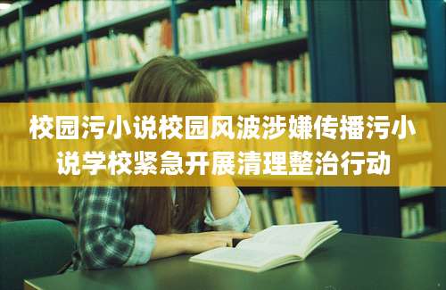 校园污小说校园风波涉嫌传播污小说学校紧急开展清理整治行动