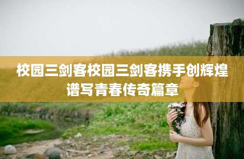 校园三剑客校园三剑客携手创辉煌谱写青春传奇篇章