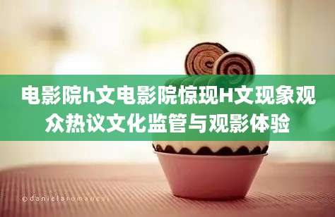 电影院h文电影院惊现H文现象观众热议文化监管与观影体验