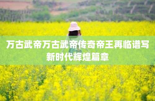 万古武帝万古武帝传奇帝王再临谱写新时代辉煌篇章