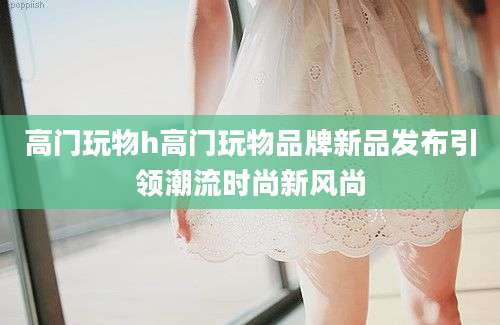 高门玩物h高门玩物品牌新品发布引领潮流时尚新风尚