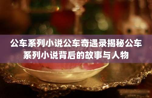 公车系列小说公车奇遇录揭秘公车系列小说背后的故事与人物
