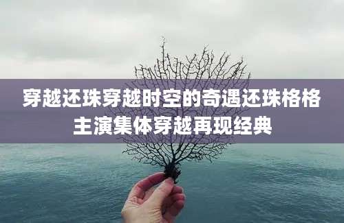 穿越还珠穿越时空的奇遇还珠格格主演集体穿越再现经典