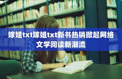 嫁姐txt嫁姐txt新书热销掀起网络文学阅读新潮流