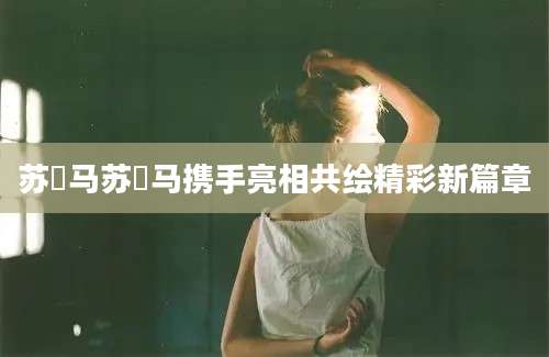 苏玥马苏玥马携手亮相共绘精彩新篇章