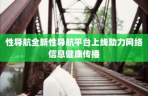 性导航全新性导航平台上线助力网络信息健康传播