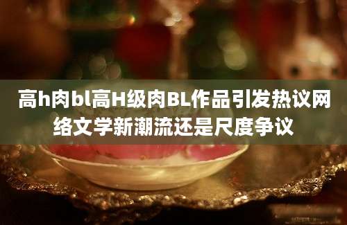 高h肉bl高H级肉BL作品引发热议网络文学新潮流还是尺度争议