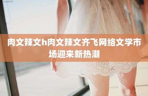肉文辣文h肉文辣文齐飞网络文学市场迎来新热潮