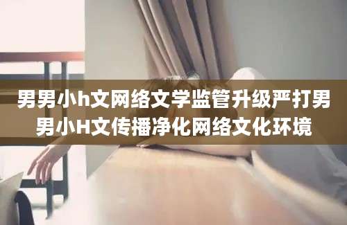 男男小h文网络文学监管升级严打男男小H文传播净化网络文化环境