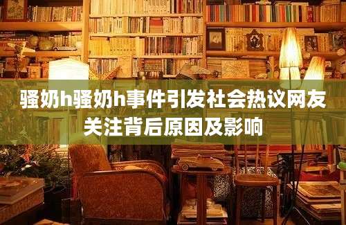 骚奶h骚奶h事件引发社会热议网友关注背后原因及影响