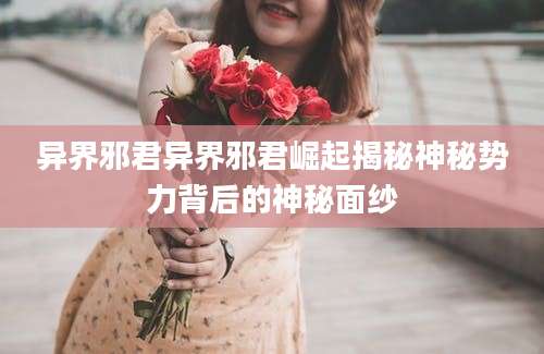 异界邪君异界邪君崛起揭秘神秘势力背后的神秘面纱