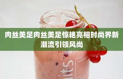 肉丝美足肉丝美足惊艳亮相时尚界新潮流引领风尚