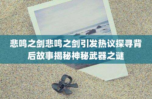 悲鸣之剑悲鸣之剑引发热议探寻背后故事揭秘神秘武器之谜