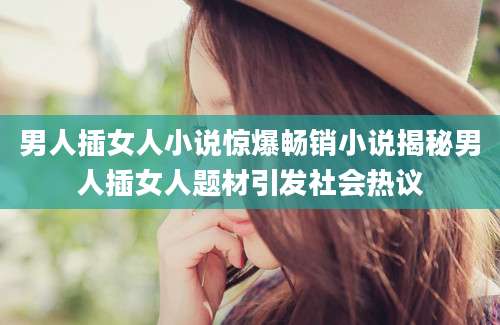 男人插女人小说惊爆畅销小说揭秘男人插女人题材引发社会热议