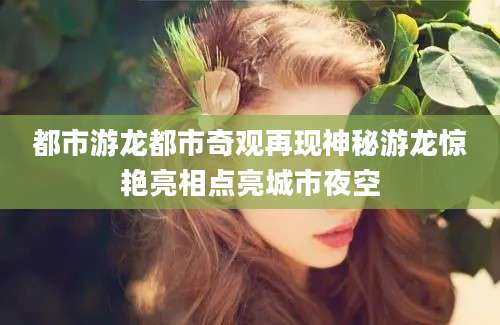 都市游龙都市奇观再现神秘游龙惊艳亮相点亮城市夜空