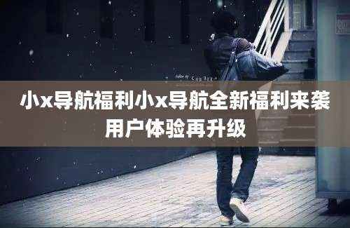 小x导航福利小x导航全新福利来袭用户体验再升级