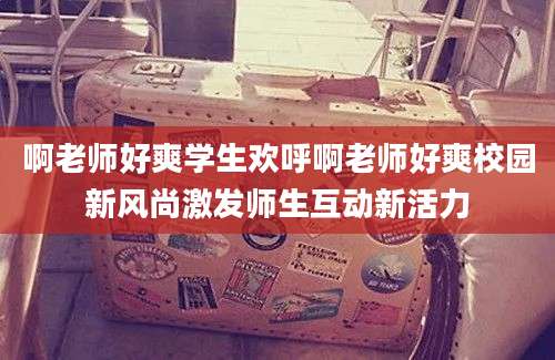 啊老师好爽学生欢呼啊老师好爽校园新风尚激发师生互动新活力