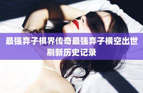 最强弃子棋界传奇最强弃子横空出世刷新历史记录
