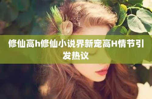 修仙高h修仙小说界新宠高H情节引发热议