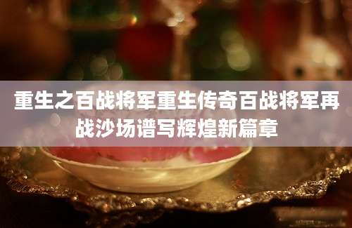 重生之百战将军重生传奇百战将军再战沙场谱写辉煌新篇章