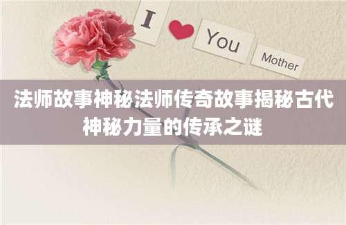 法师故事神秘法师传奇故事揭秘古代神秘力量的传承之谜