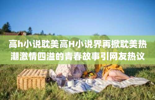 高h小说耽美高H小说界再掀耽美热潮激情四溢的青春故事引网友热议