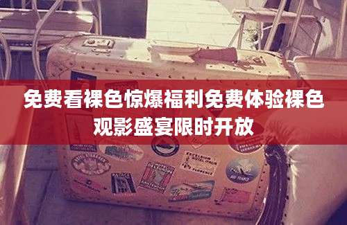 免费看裸色惊爆福利免费体验裸色观影盛宴限时开放