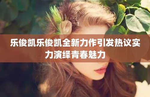 乐俊凯乐俊凯全新力作引发热议实力演绎青春魅力
