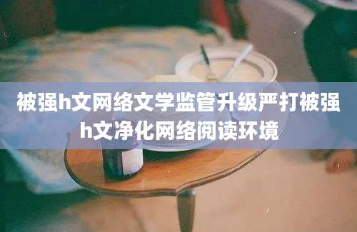 被强h文网络文学监管升级严打被强h文净化网络阅读环境