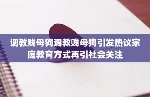调教贱母狗调教贱母狗引发热议家庭教育方式再引社会关注