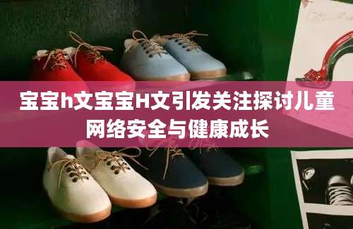 宝宝h文宝宝H文引发关注探讨儿童网络安全与健康成长