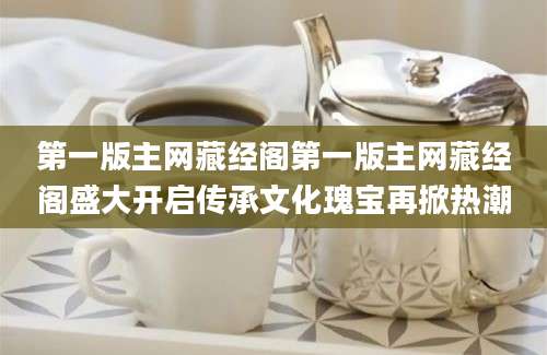 第一版主网藏经阁第一版主网藏经阁盛大开启传承文化瑰宝再掀热潮