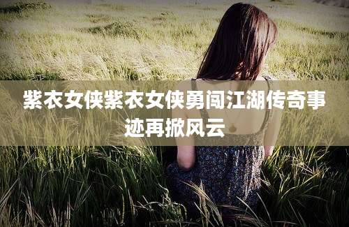 紫衣女侠紫衣女侠勇闯江湖传奇事迹再掀风云