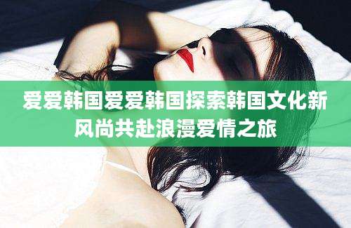爱爱韩国爱爱韩国探索韩国文化新风尚共赴浪漫爱情之旅