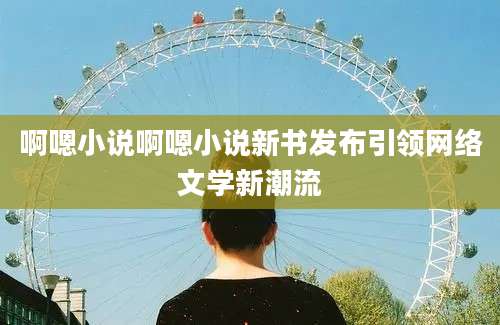啊嗯小说啊嗯小说新书发布引领网络文学新潮流