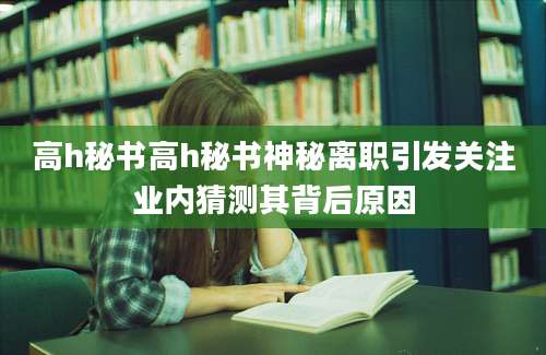 高h秘书高h秘书神秘离职引发关注业内猜测其背后原因