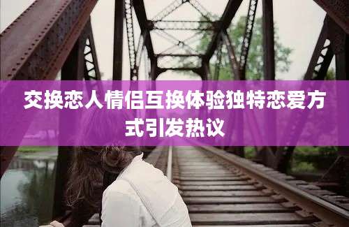 交换恋人情侣互换体验独特恋爱方式引发热议