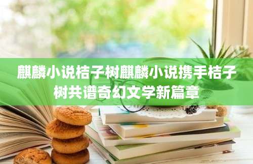 麒麟小说桔子树麒麟小说携手桔子树共谱奇幻文学新篇章