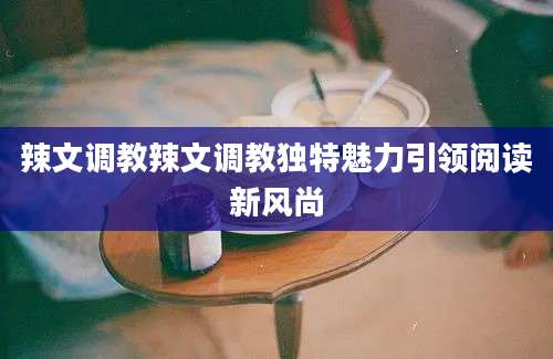 辣文调教辣文调教独特魅力引领阅读新风尚