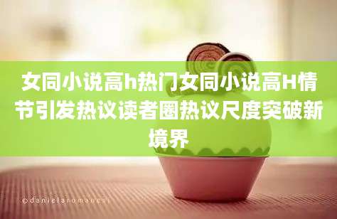 女同小说高h热门女同小说高H情节引发热议读者圈热议尺度突破新境界