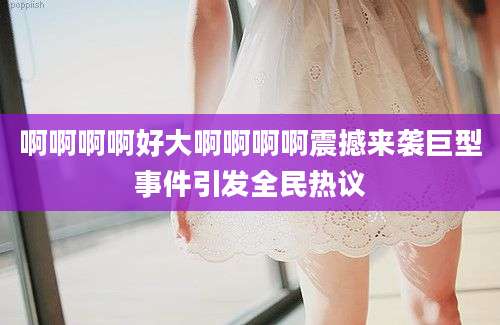 啊啊啊啊好大啊啊啊啊震撼来袭巨型事件引发全民热议