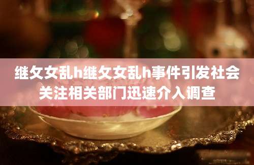 继攵女乱h继攵女乱h事件引发社会关注相关部门迅速介入调查
