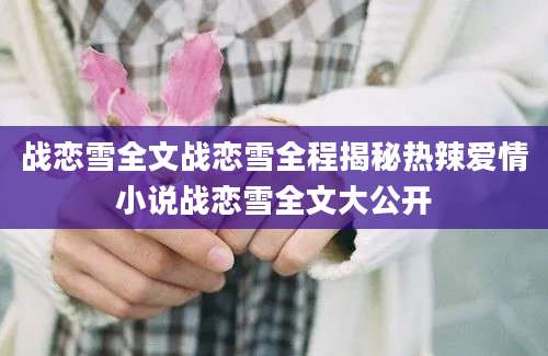战恋雪全文战恋雪全程揭秘热辣爱情小说战恋雪全文大公开