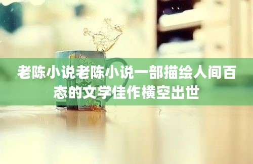 老陈小说老陈小说一部描绘人间百态的文学佳作横空出世
