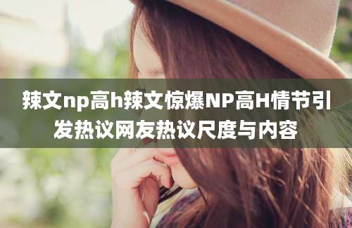 辣文np高h辣文惊爆NP高H情节引发热议网友热议尺度与内容