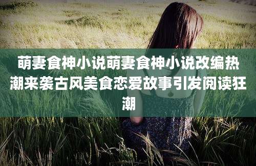 萌妻食神小说萌妻食神小说改编热潮来袭古风美食恋爱故事引发阅读狂潮