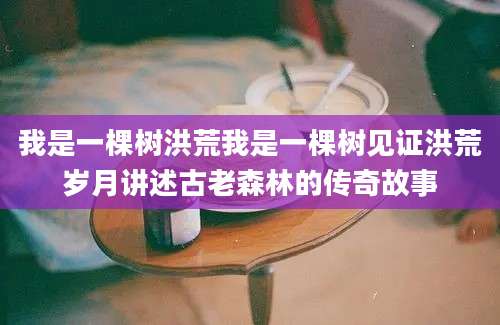 我是一棵树洪荒我是一棵树见证洪荒岁月讲述古老森林的传奇故事