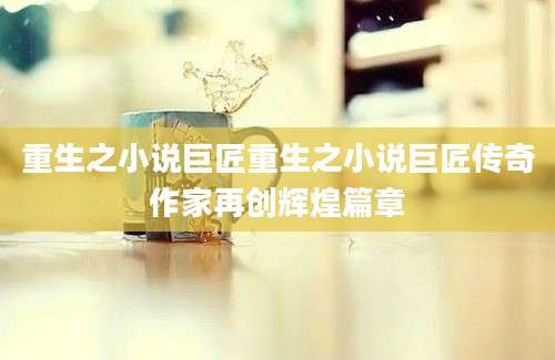 重生之小说巨匠重生之小说巨匠传奇作家再创辉煌篇章
